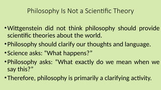 Philosophy Is Not a Scientific Theory
•Wittgenstein did not think philosophy should provide
scientific theories about the world.
•Philosophy should clarify our thoughts and language.
•Science asks: “What happens?”
•Philosophy asks: “What exactly do we mean when we
say this?”
•Therefore, philosophy is primarily a clarifying activity.
 