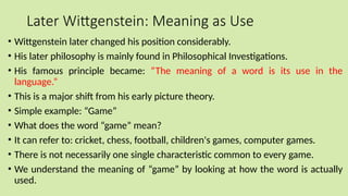 Later Wittgenstein: Meaning as Use
• Wittgenstein later changed his position considerably.
• His later philosophy is mainly found in Philosophical Investigations.
• His famous principle became: “The meaning of a word is its use in the
language.”
• This is a major shift from his early picture theory.
• Simple example: “Game”
• What does the word “game” mean?
• It can refer to: cricket, chess, football, children's games, computer games.
• There is not necessarily one single characteristic common to every game.
• We understand the meaning of “game” by looking at how the word is actually
used.
 