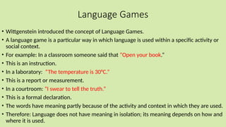 Language Games
• Wittgenstein introduced the concept of Language Games.
• A language game is a particular way in which language is used within a specific activity or
social context.
• For example: In a classroom someone said that “Open your book.”
• This is an instruction.
• In a laboratory: “The temperature is 30°C.”
• This is a report or measurement.
• In a courtroom: “I swear to tell the truth.”
• This is a formal declaration.
• The words have meaning partly because of the activity and context in which they are used.
• Therefore: Language does not have meaning in isolation; its meaning depends on how and
where it is used.
 