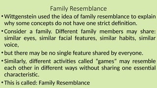 Family Resemblance
•Wittgenstein used the idea of family resemblance to explain
why some concepts do not have one strict definition.
•Consider a family. Different family members may share:
similar eyes, similar facial features, similar habits, similar
voice,
•but there may be no single feature shared by everyone.
•Similarly, different activities called “games” may resemble
each other in different ways without sharing one essential
characteristic.
•This is called: Family Resemblance
 