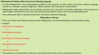 Philosophical Problems Often Come from Misusing Language
• For later Wittgenstein, many philosophical problems arise because we take words out of their ordinary language
context. For example, someone might ask: “Where exactly is the meaning of a word stored?”
• Wittgenstein might respond that we are already using the word “meaning” incorrectly. Meaning is not necessarily an
object hidden somewhere in the mind. We should instead examine: How is the word actually being used?
• Thus, philosophy helps us identify and dissolve confusions created by language.
Philosophy as Therapy
• This is one of the most important ideas of Later Wittgenstein. He viewed philosophy somewhat like therapy.
• Problem:
• Confused use of language
↓
• Philosophical confusion
↓
• Examination of ordinary language
↓
• Recognition of the confusion
↓
• Philosophical clarity
• The purpose is not necessarily to discover a new theory but to free us from conceptual confusion.
 