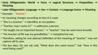 • Early Wittgenstein: World → Facts → Logical Structure → Proposition →
Meaning
• Later Wittgenstein: Language → Use → Context → Language Game → Meaning
• Example: “Teacher”
• Its meaning changes according to how it is used:
• “She is a teacher.” → identifies an occupation.
• “Teacher, may I come in?” → addresses a person.
• “He taught me an important lesson.” → “teacher” may be used more broadly.
• “My teacher of life was my grandfather.” → metaphorical use.
• Therefore, asking for one abstract definition of the meaning of “teacher” may not
capture all its uses.
• The key idea: Do not ask only “What does this word mean?” Ask “How is this
word being used?”
 