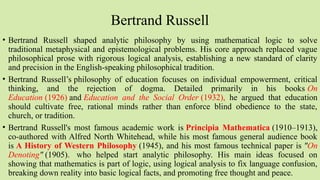 Bertrand Russell
• Bertrand Russell shaped analytic philosophy by using mathematical logic to solve
traditional metaphysical and epistemological problems. His core approach replaced vague
philosophical prose with rigorous logical analysis, establishing a new standard of clarity
and precision in the English-speaking philosophical tradition.
• Bertrand Russell’s philosophy of education focuses on individual empowerment, critical
thinking, and the rejection of dogma. Detailed primarily in his books On
Education (1926) and Education and the Social Order (1932), he argued that education
should cultivate free, rational minds rather than enforce blind obedience to the state,
church, or tradition.
• Bertrand Russell's most famous academic work is Principia Mathematica (1910–1913),
co-authored with Alfred North Whitehead, while his most famous general audience book
is A History of Western Philosophy (1945), and his most famous technical paper is "On
Denoting" (1905). who helped start analytic philosophy. His main ideas focused on
showing that mathematics is part of logic, using logical analysis to fix language confusion,
breaking down reality into basic logical facts, and promoting free thought and peace.
 