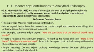 G. E. Moore: Key Contributions to Analytical Philosophy
• G. E. Moore (1873–1958) was one of the major pioneers of analytic philosophy. His
philosophy emphasized clarity, common sense, careful analysis of concepts, and
opposition to vague metaphysical speculation.
Defence of Common Sense
• This is perhaps Moore's most famous contribution.
• Moore argued that philosophers sometimes create complicated doubts about things that
ordinary people have good reason to accept.
• For example, someone might argue: “How do you know that an external world really
exists?”
• Moore's response was famously practical. He held up his hands and said: “Here is one
hand.” “And here is another hand.” From this, he argued that he had strong evidence for
the existence of physical objects.
• Simple meaning: Do not reject ordinary knowledge merely because philosophical
speculation creates doubt about it.
 