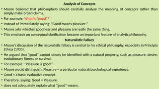 Analysis of Concepts
• Moore believed that philosophers should carefully analyse the meaning of concepts rather than
simply make broad claims.
• For example: What is “good”?
• Instead of immediately saying: “Good means pleasure.”
• Moore asks whether goodness and pleasure are really the same thing.
• This emphasis on conceptual clarification became an important feature of analytic philosophy.
Naturalistic Fallacy
• Moore's discussion of the naturalistic fallacy is central to his ethical philosophy, especially in Principia
Ethica (1903).
• He argued that “good” cannot simply be identified with a natural property, such as pleasure, desire,
evolutionary fitness or survival.
• For example: “Pleasure is good.”
• Moore would distinguish: Pleasure = a particular natural/psychological experience.
• Good = a basic evaluative concept.
• Therefore, saying: Good = Pleasure
• does not adequately explain what “good” means.
 