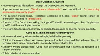 Open Question Argument
• Moore supported his position through the Open Question Argument.
• Suppose someone says: “Good means pleasurable.” We can still ask: “Is everything
pleasurable necessarily good?”
• The question makes sense. Therefore, according to Moore, “good” cannot simply be
identical in meaning to “pleasurable.”
• Formula: If X = Good, then asking “Is X good?” should be meaningless. But: “Is pleasure
good?” is still a meaningful question.
• Therefore: Goodness cannot simply be reduced to pleasure or another natural property.
Good as a Simple and Non-Natural Property
• Moore considered goodness to be a simple, indefinable property.
• Think of the colour yellow. We can recognise yellow, but trying to define yellow entirely in
terms of other simpler colours does not really capture what yellow is.
• Similarly, Moore argued that: “Good” can be understood, but it cannot be reduced to a
simpler definition.
• This is called ethical non-naturalism.
 