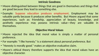 Intrinsic Goodness
• Moore distinguished between things that are good in themselves and things that
are good because they lead to something else.
• Example: Suppose education produces employment. Employment may be
valuable partly because it produces other benefits. But Moore argued that some
experiences, such as: friendship, appreciation of beauty, knowledge, and
aesthetic experience may possess intrinsic value—they are valuable in
themselves.
Objective Moral Values
• Moore rejected the idea that moral value is simply a matter of personal
preference.
• For example: “I like honesty.” is a statement about personal preference. But
• “Honesty is morally good.” makes an objective evaluative claim.
• Moore's ethical theory therefore supports the idea that moral values have an
objective character.
 