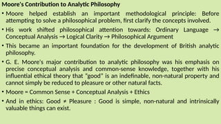 Moore's Contribution to Analytic Philosophy
• Moore helped establish an important methodological principle: Before
attempting to solve a philosophical problem, first clarify the concepts involved.
• His work shifted philosophical attention towards: Ordinary Language →
Conceptual Analysis → Logical Clarity → Philosophical Argument
• This became an important foundation for the development of British analytic
philosophy.
• G. E. Moore's major contribution to analytic philosophy was his emphasis on
precise conceptual analysis and common-sense knowledge, together with his
influential ethical theory that “good” is an indefinable, non-natural property and
cannot simply be reduced to pleasure or other natural facts.
• Moore = Common Sense + Conceptual Analysis + Ethics
• And in ethics: Good ≠ Pleasure : Good is simple, non-natural and intrinsically
valuable things can exist.
 