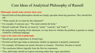 Core Ideas of Analytical Philosophy of Russell
Philosophy should make unclear ideas clear
• Russell believed that philosophers should not simply speculate about big questions. They should first
ask:
• “What exactly do we mean by this statement?”
• For example, if someone says: “The mind controls the body.”
• Russell would ask: What do we mean by “mind,” “controls,” and “body”?
• By analysing the meaning of the statement, we may discover whether the problem is genuine or simply
created by confusing language.
Logic is the main tool of philosophy
• Russell gave great importance to formal logic.
• He believed that logic helps us determine whether an argument is properly constructed.
• For example: All humans are mortal.-Socrates is a human. -Therefore, Socrates is mortal.
• The conclusion follows logically from the first two statements.
• Thus, philosophy should use logical reasoning rather than vague speculation.
 