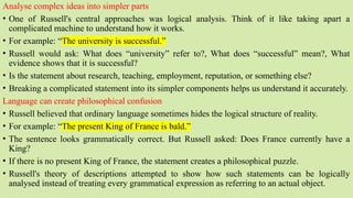 Analyse complex ideas into simpler parts
• One of Russell's central approaches was logical analysis. Think of it like taking apart a
complicated machine to understand how it works.
• For example: “The university is successful.”
• Russell would ask: What does “university” refer to?, What does “successful” mean?, What
evidence shows that it is successful?
• Is the statement about research, teaching, employment, reputation, or something else?
• Breaking a complicated statement into its simpler components helps us understand it accurately.
Language can create philosophical confusion
• Russell believed that ordinary language sometimes hides the logical structure of reality.
• For example: “The present King of France is bald.”
• The sentence looks grammatically correct. But Russell asked: Does France currently have a
King?
• If there is no present King of France, the statement creates a philosophical puzzle.
• Russell's theory of descriptions attempted to show how such statements can be logically
analysed instead of treating every grammatical expression as referring to an actual object.
 