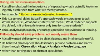 Distinguish facts from assumptions
• Russell emphasized the importance of separating what is actually known or
logically established from what we merely assume.
• For example: “Students are not interested in research.”
• This is a general claim. Russell's approach would encourage us to ask:
Which students?, What does “interested” mean?, What evidence supports
the claim?, Is it universally true or only true for some students?
• Thus, analytical philosophy encourages precision and evidence in thinking.
Philosophy should solve problems, not merely create them
• Russell wanted philosophy to be clear, rigorous and intellectually useful.
• He believed philosophers should identify genuine problems and clarify
them through: Observation + Logic + Analysis + Precise Language
• rather than relying only on abstract speculation.
 