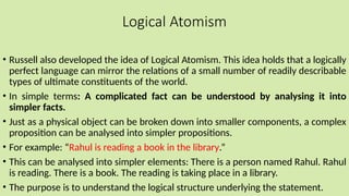 Logical Atomism
• Russell also developed the idea of Logical Atomism. This idea holds that a logically
perfect language can mirror the relations of a small number of readily describable
types of ultimate constituents of the world.
• In simple terms: A complicated fact can be understood by analysing it into
simpler facts.
• Just as a physical object can be broken down into smaller components, a complex
proposition can be analysed into simpler propositions.
• For example: “Rahul is reading a book in the library.”
• This can be analysed into simpler elements: There is a person named Rahul. Rahul
is reading. There is a book. The reading is taking place in a library.
• The purpose is to understand the logical structure underlying the statement.
 