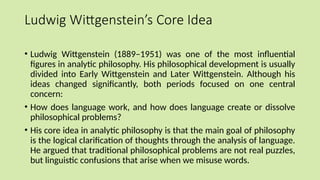 Ludwig Wittgenstein’s Core Idea
• Ludwig Wittgenstein (1889–1951) was one of the most influential
figures in analytic philosophy. His philosophical development is usually
divided into Early Wittgenstein and Later Wittgenstein. Although his
ideas changed significantly, both periods focused on one central
concern:
• How does language work, and how does language create or dissolve
philosophical problems?
• His core idea in analytic philosophy is that the main goal of philosophy
is the logical clarification of thoughts through the analysis of language.
He argued that traditional philosophical problems are not real puzzles,
but linguistic confusions that arise when we misuse words.
 