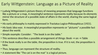 Early Wittgenstein: Language as a Picture of Reality
• Ludwig Wittgenstein’s picture theory of meaning proposes that language functions
like a picture or a map. A meaningful sentence represents reality because its elements
mirror the structure of a possible state of affairs in the world, sharing the same logical
form.
• His early philosophy is mainly expressed in Tractatus Logico-Philosophicus (1921).
• His basic idea was: A meaningful proposition represents or “pictures” a possible fact
about the world.
• Simple example: Consider: “The book is on the table.”
• This sentence describes a possible arrangement of things: Book → on → Table
• If the book really is on the table, the proposition is true. If it is not, the proposition is
false.
• Thus, language can represent the structure of reality.
• A statement like "The cat is on the mat" is a logical picture.
 
