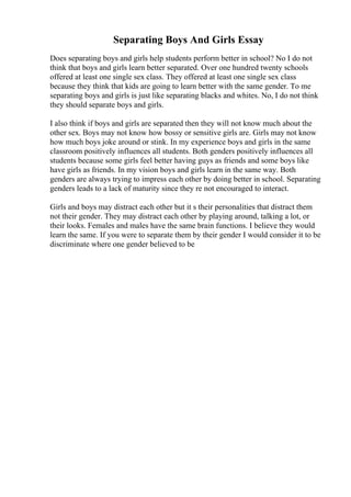 Separating Boys And Girls Essay
Does separating boys and girls help students perform better in school? No I do not
think that boys and girls learn better separated. Over one hundred twenty schools
offered at least one single sex class. They offered at least one single sex class
because they think that kids are going to learn better with the same gender. To me
separating boys and girls is just like separating blacks and whites. No, I do not think
they should separate boys and girls.
I also think if boys and girls are separated then they will not know much about the
other sex. Boys may not know how bossy or sensitive girls are. Girls may not know
how much boys joke around or stink. In my experience boys and girls in the same
classroom positively influences all students. Both genders positively influences all
students because some girls feel better having guys as friends and some boys like
have girls as friends. In my vision boys and girls learn in the same way. Both
genders are always trying to impress each other by doing better in school. Separating
genders leads to a lack of maturity since they re not encouraged to interact.
Girls and boys may distract each other but it s their personalities that distract them
not their gender. They may distract each other by playing around, talking a lot, or
their looks. Females and males have the same brain functions. I believe they would
learn the same. If you were to separate them by their gender I would consider it to be
discriminate where one gender believed to be
 