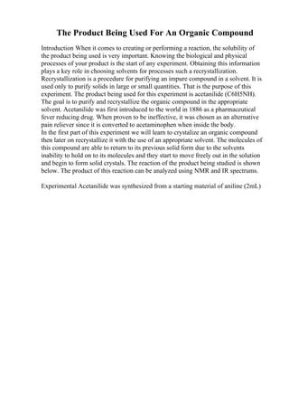 The Product Being Used For An Organic Compound
Introduction When it comes to creating or performing a reaction, the solubility of
the product being used is very important. Knowing the biological and physical
processes of your product is the start of any experiment. Obtaining this information
plays a key role in choosing solvents for processes such a recrystallization.
Recrystallization is a procedure for purifying an impure compound in a solvent. It is
used only to purify solids in large or small quantities. That is the purpose of this
experiment. The product being used for this experiment is acetanilide (C6H5NH).
The goal is to purify and recrystallize the organic compound in the appropriate
solvent. Acetanilide was first introduced to the world in 1886 as a pharmaceutical
fever reducing drug. When proven to be ineffective, it was chosen as an alternative
pain reliever since it is converted to acetaminophen when inside the body.
In the first part of this experiment we will learn to crystalize an organic compound
then later on recrystallize it with the use of an appropriate solvent. The molecules of
this compound are able to return to its previous solid form due to the solvents
inability to hold on to its molecules and they start to move freely out in the solution
and begin to form solid crystals. The reaction of the product being studied is shown
below. The product of this reaction can be analyzed using NMR and IR spectrums.
Experimental Acetanilide was synthesized from a starting material of aniline (2mL)
 