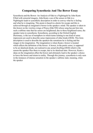 Comparing Synesthesia And The Bower Essay
Synesthesia and the Bower: An Analysis of Ode to a Nightingale by John Keats
Filled with sensorial imagery, John Keats s use of the senses in Ode to a
Nightingale leads to synesthetic description in order to convey what he is feeling
and what he is imagining. This poem is based in a desire for escape and this is
achieved through an imaginative bower in the speaker s mind. The speaker is taken to
this bower on the viewless wings of Poesy (Ode 928) whose song has put him into
such a sublime state that his senses are heightened; due to these heightened sense, the
speaker turns to synesthesia. Synesthesia, according to the Oxford English
Dictionary, is the use of metaphors in which terms relating to one kind of sense
impression are used to describe sense impressions of other kinds (OED). This form
description is used to describe the speakers the sensations he is feeling and the
images in his imagination. The imagination is where Keats s bower is located
which affects the definition of the bower. A bower, in the poetic sense, is supposed
to be an idealized abode, not realized in any actual dwelling (OED) which is the
reason the speaker flies there to escape, due to its idealized state. However, Keats s
ideas on the imagination affect the bower and ultimately lead to the speaker s choice
to leave the bower and return to reality. Through this journey, synesthesia is only seen
in the instances of intense sensation in the speaker s sublime state; meaning, when
the speaker
 