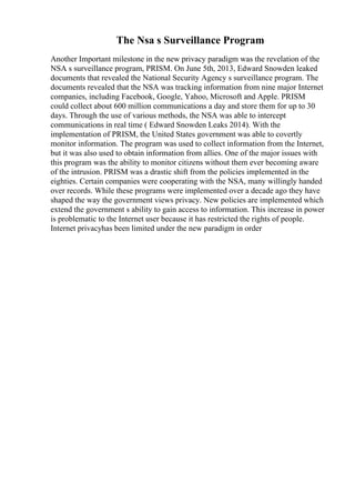 The Nsa s Surveillance Program
Another Important milestone in the new privacy paradigm was the revelation of the
NSA s surveillance program, PRISM. On June 5th, 2013, Edward Snowden leaked
documents that revealed the National Security Agency s surveillance program. The
documents revealed that the NSA was tracking information from nine major Internet
companies, including Facebook, Google, Yahoo, Microsoft and Apple. PRISM
could collect about 600 million communications a day and store them for up to 30
days. Through the use of various methods, the NSA was able to intercept
communications in real time ( Edward Snowden Leaks 2014). With the
implementation of PRISM, the United States government was able to covertly
monitor information. The program was used to collect information from the Internet,
but it was also used to obtain information from allies. One of the major issues with
this program was the ability to monitor citizens without them ever becoming aware
of the intrusion. PRISM was a drastic shift from the policies implemented in the
eighties. Certain companies were cooperating with the NSA, many willingly handed
over records. While these programs were implemented over a decade ago they have
shaped the way the government views privacy. New policies are implemented which
extend the government s ability to gain access to information. This increase in power
is problematic to the Internet user because it has restricted the rights of people.
Internet privacyhas been limited under the new paradigm in order
 