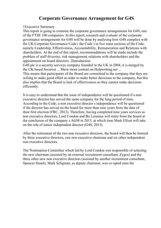 Corporate Governance Arrangement for G4S
1Executive Summary
This report is going to examine the corporate governance arrangements for G4S, one
of the FTSE 100 companies. In this report, research and evaluate of the corporate
governance arrangements for G4S will be done by analysing how G4S complies with
the UK Corporate Governance Code ( the Code ) in five main sections of the Code,
namely Leadership, Effectiveness, Accountability, Remuneration and Relations with
shareholders. At the end of this report, recommendations will be made include the
problem of staff diversity, risk management, relations with shareholders and the
appointment on board directors. 2Introduction
G4S plc is a security services company founded in the UK in 2004, it is merged by
the UK based Securior ... Show more content on Helpwriting.net ...
This means that participants of the Board are committed to the company that they are
willing to make good effort in order to make better decisions to the company, but this
also implies that the Board is lack of effectiveness as they cannot make decisions
efficiently.
It is easy to understand that the issue of independence will be questioned if a non
executive director has served the same company for the long period of time.
According to the Code, a non executive director s independence will be questioned
if the director has served on the board for more than nine years from the date of
their first election (FRC, 2012). Therefore, having completed nine years services as
non executive directors, Lord Condon and Bo Lerenius will retire from the board at
the conclusion of the company s AGM in 2013, at which time Mark Elliott will take
on the role of senior independent director (G4S, 2013).
After the retirement of the two non executive directors, the board will then be formed
by three executive directors, one non executive chairman and six other independent
non executive directors.
The Nomination Committee which led by Lord Condon was responsible of selecting
the new chairman (assisted by an external recruitment consultant, Zygos) and the
three other new non executive directors (assisted by another recruitment consultant,
Spencer Stuart). Mark Seligman, as deputy chairman, was co opted onto the
 