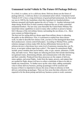 Unmanned Aerial Vehicle Is The Future Of Package Delivery
It s a bird, it s a plane, no it s a delivery drone. Delivery drones are the future of
package delivery. A delivery drone is an unmanned aerial vehicle. Unmanned Aerial
Vehicle (UAV s) have a long rich history of good and bad testimonials, the first noted
use was in 1849 by the Australians when they launched two hundred pilotless
balloons mounted with bombs against the city of Venice 11. Another milestone took
shape during World War II when countries employed the use of radio controlled
unmanned bombers. The last sixty years thereafter the United States Military fine
tuned their drone capabilities to assist in many other conflicts to preserve human
life11.Because of the rich military history surrounding the use drones, it is... Show
more content on Helpwriting.net ...
The best tool for setting delivery drones apart from military drones is educating
the public on the differences. First, it is pertinent to explain how these drones
work. In order to describe how drones work, you have to first distinguish them from
their predecessors: remote control helicopters. According to Michael Perry, public
relations manager at drone maker DJI, the key differentiator between the two
airborne devices is that drones have some level of autonomy meaning they can fly,
hover, or navigate without input from a pilot 2. The inputs for autonomous flight
include: power modules that can be battery, solar, or gas, sensors, altimeters, a GPS
chip, and radio waves. These inputs are inducing processes that include determining
navigational routes, determining altitude, and communication with other drones
and their controller. Produced from these processes are the outputs of delivery,
status updates, and actual flights. Aside from the inputs, process, and outputs that
are needed for flight, drones will have to collect a multitude of data to be able to
handle any transactions. To further move up the value chain, adding sustainable
value to drone delivery business, picking up packages will be essential and
because of that it is important to discuss the areas of data in reference to both
delivery and picking up packages. There are four areas that data collection will be
required in for the drone pickup and delivery business system to work: customer
 
