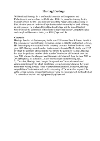 Hasting Hastings
William Reed Hastings Jr. is profoundly known as an Entrepreneur and
Philanthropist, and was born on 8th October 1960. He joined the training for the
Marine Corps in the 1981 and then later joined the Peace Corps and according to
him, his time spent on the Peace Corps is responsible to modify his spirit of being
an entrepreneur. He graduated from Bowdoin College and the joined Stanford
University for the completion of his master s degree the field of Computer Science
and completed his masters in the year 1988 (Copeland, 3).
Companies
Hastings founded his first company in the year 1991 named Pure Software, in which
the company provided software s to various entities in order to troubleshoot software.
His first company was acquired by the company known as Rational Software in the
year 1997. Hastings started another business and cofounded Netflix in the year 1997
in which the company offered the flat rate film to the customers via mail. Hastings
has been the profound member of the board of the director of Facebook since the
year 2011 whereas; he also provided his services to Microsoft from the year 2007 to
2012 (Mayfield, 2). Industries ... Show more content on Helpwriting.net ...
2). Therefore, Hastings have changed the dynamics of the movie rentals and
entertainment industry in which people tend to watch movies whenever they want
rather than waiting at video stores or entertainment channels. Moreover, Hastings
adaptability of business towards the live streaming of TV shows has impacted the
cable service industry because Netflix is providing its customers with the hundreds of
TV channels at low cost and high portability (Copeland,
 