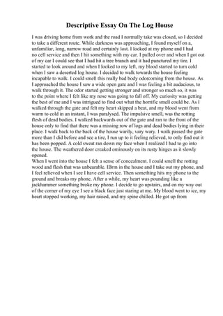 Descriptive Essay On The Log House
I was driving home from work and the road I normally take was closed, so I decided
to take a different route. While darkness was approaching, I found myself on a,
unfamiliar, long, narrow road and certainly lost. I looked at my phone and I had
no cell service and then I hit something with my car. I pulled over and when I got out
of my car I could see that I had hit a tree branch and it had punctured my tire. I
started to look around and when I looked to my left, my blood started to turn cold
when I saw a deserted log house. I decided to walk towards the house feeling
incapable to walk. I could smell this really bad body odorcoming from the house. As
I approached the house I saw a wide open gate and I was feeling a bit audacious, to
walk through it. The odor started getting stronger and stronger so much so, it was
to the point where I felt like my nose was going to fall off. My curiosity was getting
the best of me and I was intrigued to find out what the horrific smell could be. As I
walked through the gate and felt my heart skipped a beat, and my blood went from
warm to cold in an instant, I was paralysed. The impulsive smell, was the rotting
flesh of dead bodies. I walked backwards out of the gate and ran to the front of the
house only to find that there was a missing row of logs and dead bodies lying in their
place. I walk back to the back of the house warily, vary wary. I walk passed the gate
more than I did before and see a tire, I run up to it feeling relieved, to only find out it
has been popped. A cold sweat ran down my face when I realized I had to go into
the house. The weathered door creaked ominously on its rusty hinges as it slowly
opened.
When I went into the house I felt a sense of concealment. I could smell the rotting
wood and flesh that was unbearable. IВґm in the house and I take out my phone, and
I feel relieved when I see I have cell service. Then something hits my phone to the
ground and breaks my phone. After a while, my heart was pounding like a
jackhammer something broke my phone. I decide to go upstairs, and on my way out
of the corner of my eye I see a black face just staring at me. My blood went to ice, my
heart stopped working, my hair raised, and my spine chilled. He got up from
 