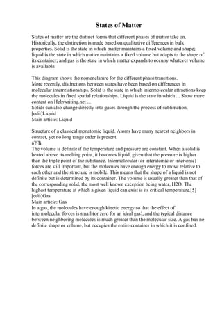 States of Matter
States of matter are the distinct forms that different phases of matter take on.
Historically, the distinction is made based on qualitative differences in bulk
properties. Solid is the state in which matter maintains a fixed volume and shape;
liquid is the state in which matter maintains a fixed volume but adapts to the shape of
its container; and gas is the state in which matter expands to occupy whatever volume
is available.
This diagram shows the nomenclature for the different phase transitions.
More recently, distinctions between states have been based on differences in
molecular interrelationships. Solid is the state in which intermolecular attractions keep
the molecules in fixed spatial relationships. Liquid is the state in which ... Show more
content on Helpwriting.net ...
Solids can also change directly into gases through the process of sublimation.
[edit]Liquid
Main article: Liquid
Structure of a classical monatomic liquid. Atoms have many nearest neighbors in
contact, yet no long range order is present.
вЂЋ
The volume is definite if the temperature and pressure are constant. When a solid is
heated above its melting point, it becomes liquid, given that the pressure is higher
than the triple point of the substance. Intermolecular (or interatomic or interionic)
forces are still important, but the molecules have enough energy to move relative to
each other and the structure is mobile. This means that the shape of a liquid is not
definite but is determined by its container. The volume is usually greater than that of
the corresponding solid, the most well known exception being water, H2O. The
highest temperature at which a given liquid can exist is its critical temperature.[5]
[edit]Gas
Main article: Gas
In a gas, the molecules have enough kinetic energy so that the effect of
intermolecular forces is small (or zero for an ideal gas), and the typical distance
between neighboring molecules is much greater than the molecular size. A gas has no
definite shape or volume, but occupies the entire container in which it is confined.
 