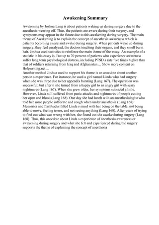 Awakening Summary
Awakening by Joshua Lang is about patients waking up during surgery due to the
anesthesia wearing off. Thus, the patients are aware during their surgery, and
symptoms may appear in the future due to this awakening during surgery. The main
theme of Awakening is to explain the concept of anesthesia awareness which is
patients becoming aware and awake during surgery. When patients wake up during
surgery, they feel paralyzed, the doctors touching their organs, and they smell burnt
hair. Joshua used statistics to reinforce the main theme of the essay. An example of a
statistic in his essay is, But up to 70 percent of patients who experience awareness
suffer long term psychological distress, including PTSD a rate five times higher than
that of soldiers returning from Iraq and Afghanistan ... Show more content on
Helpwriting.net ...
Another method Joshua used to support his theme is an anecdote about another
person s experience. For instance, he used a girl named Linda who had surgery
when she was three due to her appendix bursting (Lang 167). The operation was
successful, but after it she turned from a happy girl to an angry girl with scary
nightmares (Lang 167). When she grew older, her symptoms subsided a little.
However, Linda still suffered from panic attacks and nightmares of people cutting
her open and blood (Lang 168). One day she had lunch with an anesthesiologist who
told her some people suffocate and cough when under anesthesia (Lang 168).
Memories and flashbacks filled Linda s mind with her being on the table, not being
able to move, feeling terror, and not seeing anything (Lang 168). After years of trying
to find out what was wrong with her, she found out she awoke during surgery (Lang
168). Thus, this anecdote about Linda s experience of anesthesia awareness or
awakening during surgery and what she felt and experienced during the surgery
supports the theme of explaining the concept of anesthesia
 