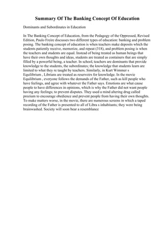 Summary Of The Banking Concept Of Education
Dominants and Subordinates in Education
In The Banking Concept of Education, from the Pedagogy of the Oppressed, Revised
Edition, Paulo Freire discusses two different types of education: banking and problem
posing. The banking concept of education is when teachers make deposits which the
students patiently receive, memorize, and repeat (318), and problem posing is when
the teachers and students are equal. Instead of being treated as human beings that
have their own thoughts and ideas, students are treated as containers that are simply
filled by a powerful being, a teacher. In school, teachers are dominants that provide
knowledge to the students, the subordinates; the knowledge that students learn are
limited to what they re taught by teachers. Similarly, in Kurt Wimmer s
Equilibrium , Librians are treated as reservoirs for knowledge. In the movie
Equilibrium , everyone follows the demands of the Father, such as kill people who
have feelings, and agree with whatever the Father says. Emotions are what cause
people to have differences in opinions, which is why the Father did not want people
having any feelings; to prevent disputes. They used a mind altering drug called
prozium to encourage obedience and prevent people from having their own thoughts.
To make matters worse, in the movie, there are numerous screens in which a taped
recording of the Father is presented to all of Libra s inhabitants; they were being
brainwashed. Society will soon bear a resemblance
 