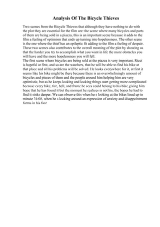 Analysis Of The Bicycle Thieves
Two scenes from the Bicycle Thieves that although they have nothing to do with
the plot they are essential for the film are: the scene where many bicycles and parts
of them are being sold in a piazza, this is an important scene because it adds to the
film a feeling of optimism that ends up turning into hopelessness. The other scene
is the one where the thief has an epileptic fit adding to the film a feeling of despair.
These two scenes also contributes to the overall meaning of the plot by showing us
that the harder you try to accomplish what you want in life the more obstacles you
will have and the more hopelessness you will fell.
The first scene where bicycles are being sold at the piazza is very important. Ricci
is hopeful at first, and so are the watchers, that he will be able to find his bike at
that place and all his problems will be solved. He looks everywhere for it, at first it
seems like his bike might be there because there is an overwhelmingly amount of
bicycles and pieces of them and the people around him helping him are very
optimistic, but as he keeps looking and looking things start getting more complicated
because every bike, tire, bell, and frame he sees could belong to his bike giving him
hope that he has found it but the moment he realizes is not his, the hopes he had to
find it sinks deeper. We can observe this when he s looking at the bikes lined up in
minute 34:08, when he s looking around an expression of anxiety and disappointment
forms in his face
 