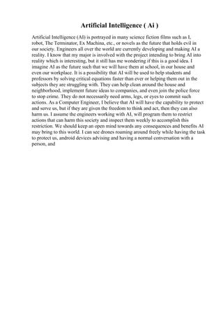 Artificial Intelligence ( Ai )
Artificial Intelligence (AI) is portrayed in many science fiction films such as I,
robot, The Terminator, Ex Machina, etc., or novels as the future that holds evil in
our society. Engineers all over the world are currently developing and making AI a
reality. I know that my major is involved with the project intending to bring AI into
reality which is interesting, but it still has me wondering if this is a good idea. I
imagine AI as the future such that we will have them at school, in our house and
even our workplace. It is a possibility that AI will be used to help students and
professors by solving critical equations faster than ever or helping them out in the
subjects they are struggling with. They can help clean around the house and
neighborhood, implement future ideas to companies, and even join the police force
to stop crime. They do not necessarily need arms, legs, or eyes to commit such
actions. As a Computer Engineer, I believe that AI will have the capability to protect
and serve us, but if they are given the freedom to think and act, then they can also
harm us. I assume the engineers working with AI, will program them to restrict
actions that can harm this society and inspect them weekly to accomplish this
restriction. We should keep an open mind towards any consequences and benefits AI
may bring to this world. I can see drones roaming around freely while having the task
to protect us, android devices advising and having a normal conversation with a
person, and
 