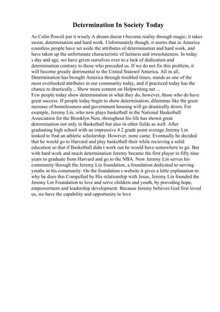Determination In Society Today
As Colin Powell put it wisely A dream doesn t become reality through magic; it takes
sweat, determination and hard work. Unfortunately though, it seems that in America
countless people have set aside the attributes of determination and hard work, and
have taken up the unfortunate characteristic of laziness and irresoluteness. In today
s day and age, we have given ourselves over to a lack of dedication and
determination contrary to those who preceded us. If we do not fix this problem, it
will become greatly detrimental to the United Statesof America. All in all,
Determination has brought America through troubled times, stands as one of the
most overlooked attributes in our community today, and if practiced today has the
chance to drastically... Show more content on Helpwriting.net ...
Few people today show determination in what they do, however, those who do have
great success. If people today begin to show determination, dilemmas like the great
increase of homelessness and government housing will go drastically down. For
example, Jeremy Lin, who now plays basketball in the National Basketball
Association for the Brooklyn Nets, throughout his life has shown great
determination not only in Basketball but also in other fields as well. After
graduating high school with an impressive 4.2 grade point average Jeremy Lin
looked to find an athletic scholarship. However, none came. Eventually he decided
that he would go to Harvard and play basketball their while recieving a solid
education so that if Basketball didn t work out he would have somewhere to go. But
with hard work and much determination Jeremy became the first player in fifty nine
years to graduate from Harvard and go to the NBA. Now Jeremy Lin serves his
community through the Jeremy Lin foundation, a foundation dedicated to serving
youths in his community. On the foundation s website it gives a little explanation to
why he does this Compelled by His relationship with Jesus, Jeremy Lin founded the
Jeremy Lin Foundation to love and serve children and youth, by providing hope,
empowerment and leadership development. Because Jeremy believes God first loved
us, we have the capability and opportunity to love
 