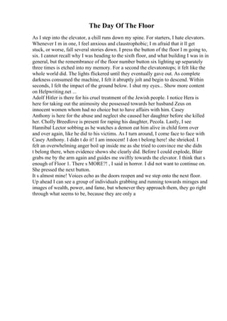 The Day Of The Floor
As I step into the elevator, a chill runs down my spine. For starters, I hate elevators.
Whenever I m in one, I feel anxious and claustrophobic; I m afraid that it ll get
stuck, or worse, fall several stories down. I press the button of the floor I m going to,
six. I cannot recall why I was heading to the sixth floor, and what building I was in in
general, but the remembrance of the floor number button six lighting up separately
three times is etched into my memory. For a second the elevatorstops; it felt like the
whole world did. The lights flickered until they eventually gave out. As complete
darkness consumed the machine, I felt it abruptly jolt and begin to descend. Within
seconds, I felt the impact of the ground below. I shut my eyes... Show more content
on Helpwriting.net ...
Adolf Hitler is there for his cruel treatment of the Jewish people. I notice Hera is
here for taking out the animosity she possessed towards her husband Zeus on
innocent women whom had no choice but to have affairs with him. Casey
Anthony is here for the abuse and neglect she caused her daughter before she killed
her. Cholly Breedlove is present for raping his daughter, Pecola. Lastly, I see
Hannibal Lector sobbing as he watches a demon eat him alive in child form over
and over again, like he did to his victims. As I turn around, I come face to face with
Casey Anthony. I didn t do it! I am innocent! I don t belong here! she shrieked. I
felt an overwhelming anger boil up inside me as she tried to convince me she didn
t belong there, when evidence shows she clearly did. Before I could explode, Blair
grabs me by the arm again and guides me swiftly towards the elevator. I think that s
enough of Floor 1. There s MORE?! , I said in horror. I did not want to continue on.
She pressed the next button.
It s almost mine! Voices echo as the doors reopen and we step onto the next floor.
Up ahead I can see a group of individuals grabbing and running towards mirages and
images of wealth, power, and fame, but whenever they approach them, they go right
through what seems to be, because they are only a
 