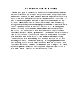Dna, Evidence, And Dna Evidence
There are many types of evidence used in our justice system including testimony,
documentary evidence, real evidence, exculpatory evidence, inculpatory evidence,
demonstrative evidence, and DNA evidence. However, the piece of evidence I will
choose to talk about is DNA evidence which is also known as DNAprofiling. This
piece of evidence changed the landscape of the justice system when it was first
introduced 1986 by Professor Alec Jeffreys; he developed DNA fingerprinting
techniques to link two rapes/murders to a perpetrator named Colin Pitchfork while
exonerating an innocent man in the process (www2.le.ac.uk). According to the
National Institute of Justice, there are currently four types of DNA evidence
Analysis but I will discuss three of them. The four types are Polymerase Chain
Reaction (PCR), Short Tandem Repeats (STR), Y Chromosome, and Mitochondrial
DNA. Sources collected for these analysis come from blood, semen, saliva, urine,
feces, hair, teeth, bone, tissue, and cells (www.forensicsciencesimplified.org).
These samples are taken from clothing, tools, weapons, beddings, and just about
everything else around a crime scene. Basically, I will be going more into depth
about the many forms of analysis for DNA evidence. First off, Polymerase Chain
Reaction (PCR) consist of four reaction components, such as template DNA, DNA
polymerase, primers, and buffers. First component, template DNA which can be
taken from a person s skin cells and later be amplified. Next
 