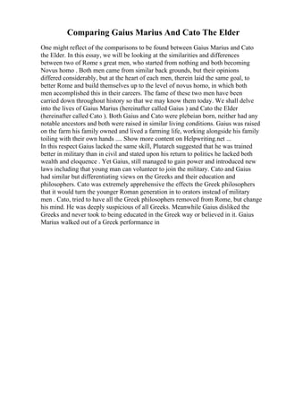 Comparing Gaius Marius And Cato The Elder
One might reflect of the comparisons to be found between Gaius Marius and Cato
the Elder. In this essay, we will be looking at the similarities and differences
between two of Rome s great men, who started from nothing and both becoming
Novus homo . Both men came from similar back grounds, but their opinions
differed considerably, but at the heart of each men, therein laid the same goal, to
better Rome and build themselves up to the level of novus homo, in which both
men accomplished this in their careers. The fame of these two men have been
carried down throughout history so that we may know them today. We shall delve
into the lives of Gaius Marius (hereinafter called Gaius ) and Cato the Elder
(hereinafter called Cato ). Both Gaius and Cato were plebeian born, neither had any
notable ancestors and both were raised in similar living conditions. Gaius was raised
on the farm his family owned and lived a farming life, working alongside his family
toiling with their own hands .... Show more content on Helpwriting.net ...
In this respect Gaius lacked the same skill, Plutarch suggested that he was trained
better in military than in civil and stated upon his return to politics he lacked both
wealth and eloquence . Yet Gaius, still managed to gain power and introduced new
laws including that young man can volunteer to join the military. Cato and Gaius
had similar but differentiating views on the Greeks and their education and
philosophers. Cato was extremely apprehensive the effects the Greek philosophers
that it would turn the younger Roman generation in to orators instead of military
men . Cato, tried to have all the Greek philosophers removed from Rome, but change
his mind. He was deeply suspicious of all Greeks. Meanwhile Gaius disliked the
Greeks and never took to being educated in the Greek way or believed in it. Gaius
Marius walked out of a Greek performance in
 