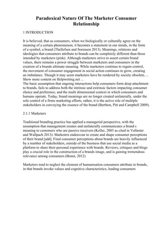 Paradoxical Nature Of The Marketer Consumer
Relationship
1 INTRODUCTION
It is believed, that as consumers, when we biologically or culturally agree on the
meaning of a certain phenomenon, it becomes a statement in our minds, in the form
of a symbol, a brand (Thellefsen and Sorensen 2013). Meanings, relations and
ideologies that consumers attribute to brands can be completely different than those
intended by marketers (pink). Although marketers strive to assert certain brand
values, there remains a power struggle between marketers and consumers in the
creation of a brands ultimate meaning. While marketers continue to regain control,
the movement of consumer engagement in social action continues to grow, creating
an imbalance. Though it may seem marketers have be rendered by society obsolete, ...
Show more content on Helpwriting.net ...
The basic assumption that ongoing interactions help consumers form deep attachment
to brands, fails to address both the intrinsic and extrinsic factors impacting consumer
choice and preference, and the multi dimensional context in which consumers and
humans operate. Today, brand meanings are no longer created unilaterally, under the
sole control of a firms marketing efforts, rather, it is the active role of multiple
stakeholders in conveying the essence of the brand (Berthon, Pitt and Campbell 2009).
2.1.1 Marketers
Traditional branding practice has applied a managerial perspective, with the
assumption that management creates and unilaterally communicates a brand s
meaning to customers who are passive receivers (Keller, 2003 as cited in Vallaster
and Wallpach 2013). Marketers endeavour to create and shape consumer perceptions
of their brand [add]. Final consumer perceptions about brands are heavily influenced
by a number of stakeholders, outside of the business that use social media as a
platform to share their personal experience with brands. Reviews, critiques and blogs
play a crucial role in the construction of a brands image, and is gaining tremendous
relevance among consumers (Bonet, 2012)
Marketers tend to neglect the element of humanisation consumers attribute to brands,
in that brands invoke values and cognitive characteristics, leading consumers
 