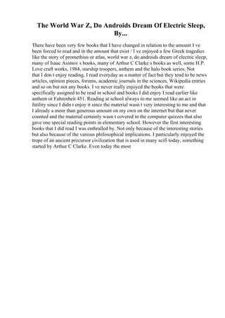 The World War Z, Do Androids Dream Of Electric Sleep,
By...
There have been very few books that I have changed in relation to the amount I ve
been forced to read and in the amount that exist / I ve enjoyed a few Greek tragedies
like the story of promethius or atlas, world war z, do androids dream of electric sleep,
many of Isaac Asimov s books, many of Arthur C Clarke s books as well, some H.P.
Love craft works, 1984, starship troopers, anthem and the halo book series. Not
that I don t enjoy reading, I read everyday as a matter of fact but they tend to be news
articles, opinion pieces, forums, academic journals in the sciences, Wikipedia entries
and so on but not any books. I ve never really enjoyed the books that were
specifically assigned to be read in school and books I did enjoy I read earlier like
anthem or Fahrenheit 451. Reading at school always to me seemed like an act in
futility since I didn t enjoy it since the material wasn t very interesting to me and that
I already a more than generous amount on my own on the internet but that never
counted and the material certainly wasn t covered in the computer quizzes that also
gave one special reading points in elementary school. However the first interesting
books that I did read I was enthralled by. Not only because of the interesting stories
but also because of the various philosophical implications. I particularly enjoyed the
trope of an ancient precursor civilization that is used in many scifi today, something
started by Arthur C Clarke. Even today the most
 