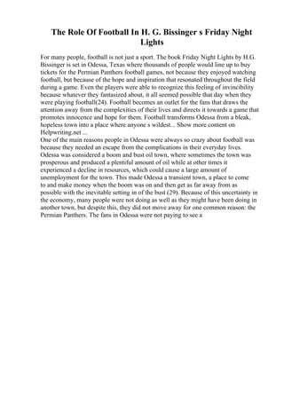 The Role Of Football In H. G. Bissinger s Friday Night
Lights
For many people, football is not just a sport. The book Friday Night Lights by H.G.
Bissinger is set in Odessa, Texas where thousands of people would line up to buy
tickets for the Permian Panthers football games, not because they enjoyed watching
football, but because of the hope and inspiration that resonated throughout the field
during a game. Even the players were able to recognize this feeling of invincibility
because whatever they fantasized about, it all seemed possible that day when they
were playing football(24). Football becomes an outlet for the fans that draws the
attention away from the complexities of their lives and directs it towards a game that
promotes innocence and hope for them. Football transforms Odessa from a bleak,
hopeless town into a place where anyone s wildest... Show more content on
Helpwriting.net ...
One of the main reasons people in Odessa were always so crazy about football was
because they needed an escape from the complications in their everyday lives.
Odessa was considered a boom and bust oil town, where sometimes the town was
prosperous and produced a plentiful amount of oil while at other times it
experienced a decline in resources, which could cause a large amount of
unemployment for the town. This made Odessa a transient town, a place to come
to and make money when the boom was on and then get as far away from as
possible with the inevitable setting in of the bust (29). Because of this uncertainty in
the economy, many people were not doing as well as they might have been doing in
another town, but despite this, they did not move away for one common reason: the
Permian Panthers. The fans in Odessa were not paying to see a
 