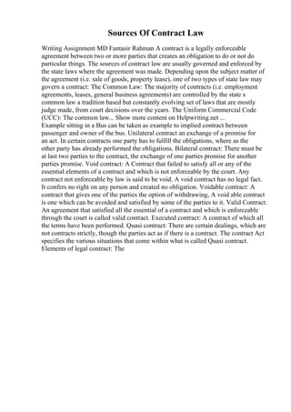 Sources Of Contract Law
Writing Assignment MD Fantasir Rahman A contract is a legally enforceable
agreement between two or more parties that creates an obligation to do or not do
particular things. The sources of contract law are usually governed and enforced by
the state laws where the agreement was made. Depending upon the subject matter of
the agreement (i.e. sale of goods, property lease), one of two types of state law may
govern a contract: The Common Law: The majority of contracts (i.e. employment
agreements, leases, general business agreements) are controlled by the state s
common law a tradition based but constantly evolving set of laws that are mostly
judge made, from court decisions over the years. The Uniform Commercial Code
(UCC): The common law... Show more content on Helpwriting.net ...
Example sitting in a Bus can be taken as example to implied contract between
passenger and owner of the bus. Unilateral contract an exchange of a promise for
an act. In certain contracts one party has to fulfill the obligations, where as the
other party has already performed the obligations. Bilateral contract: There must be
at last two parties to the contract, the exchange of one parties promise for another
parties promise. Void contract: A Contract that failed to satisfy all or any of the
essential elements of a contract and which is not enforceable by the court. Any
contract not enforceable by law is said to be void. A void contract has no legal fact.
It confers no right on any person and created no obligation. Voidable contract: A
contract that gives one of the parties the option of withdrawing, A void able contract
is one which can be avoided and satisfied by some of the parties to it. Valid Contract:
An agreement that satisfied all the essential of a contract and which is enforceable
through the court is called valid contract. Executed contract: A contract of which all
the terms have been performed. Quasi contract: There are certain dealings, which are
not contracts strictly, though the parties act as if there is a contract. The contract Act
specifies the various situations that come within what is called Quasi contract.
Elements of legal contract: The
 