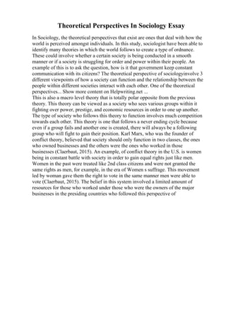 Theoretical Perspectives In Sociology Essay
In Sociology, the theoretical perspectives that exist are ones that deal with how the
world is perceived amongst individuals. In this study, sociologist have been able to
identify many theories in which the world follows to create a type of ordnance.
These could involve whether a certain society is being conducted in a smooth
manner or if a society is struggling for order and power within their people. An
example of this is to ask the question, how is it that government keep constant
communication with its citizens? The theoretical perspective of sociologyinvolve 3
different viewpoints of how a society can function and the relationship between the
people within different societies interact with each other. One of the theoretical
perspectives... Show more content on Helpwriting.net ...
This is also a macro level theory that is totally polar opposite from the previous
theory. This theory can be viewed as a society who sees various groups within it
fighting over power, prestige, and economic resources in order to one up another.
The type of society who follows this theory to function involves much competition
towards each other. This theory is one that follows a never ending cycle because
even if a group fails and another one is created, there will always be a following
group who will fight to gain their position. Karl Marx, who was the founder of
conflict theory, believed that society should only function in two classes, the ones
who owned businesses and the others were the ones who worked in those
businesses (Claerbaut, 2015). An example, of conflict theory in the U.S. is women
being in constant battle with society in order to gain equal rights just like men.
Women in the past were treated like 2nd class citizens and were not granted the
same rights as men, for example, in the era of Women s suffrage. This movement
led by woman gave them the right to vote in the same manner men were able to
vote (Claerbaut, 2015). The belief in this system involved a limited amount of
resources for those who worked under those who were the owners of the major
businesses in the presiding countries who followed this perspective of
 