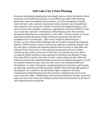 Salt Lake City Urban Planning
Economic development planning has increasingly become vital to the health of local
economies in the globalized economy. Local officials are tasked with balancing
present day issues surrounding local economies, as well as attempting to project
where the local, state, regional, national and world economies may be headed and
what industries will see growth or decline. Economic development planners, must
also be aware of the strengths, weaknesses, opportunities and threats (SWOT) of the
city or state they represent. Contemporary Urban Planning notes that economic
development planning rose to prominence in the 1960 s, with the creation of several
federal government programs to help combat povertypockets and structural
unemployment in economically... Show more content on Helpwriting.net ...
In class, we have discussed the challenges that are faced by economic development
planners. SWOT analysis must be continuously updated as conditions change in the
city and region. Economic development planners must be aware of what skills and
education local citizens have so that sustained development can occur without
wasting tax payer funds. In the case of Salt Lake City, planners have ben able to
leverage the skilled workforce being educated at institutions like Brigham Young
University (BYU) and the University of Utah, to attract high tech jobs. While the
federal government has abandoned federal economic development programs, it is still
an essential element for states and cities who wish to see continued health and
development. A variety of programs, including property tax incentives and focusing
on educating, attracting and retaining highly skilled workers through high quality of
life programs, are essential in the globalized, highly competitive economy.
Contemporary Urban Planning notes that economic competition has grown more
intense since the 1980s . Globalization and increased competition for jobs, means that
states and cities must always be working to attract and retain businesses in the face of
stiff competition from around the
 