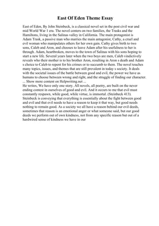 East Of Eden Theme Essay
East of Eden, By John Steinbeck, is a classical novel set in the post civil war and
mid World War 1 era. The novel centers on two families, the Trasks and the
Hamiltons, living in the Salinas valley in California. The main protagonist is
Adam Trask, a passive man who marries the main antagonist, Cathy, a cruel and
evil woman who manipulates others for her own gain. Cathy gives birth to two
sons, Caleb and Aron, and chooses to leave Adam after his usefulness to her is
through. Adam, heartbroken, moves to the town of Salinas with his sons hoping to
start a new life. Several years later when the two boys are men, Caleb vindictively
reveals who their mother is to his brother Aron, resulting in Aron s death and Adam
s choice to Caleb to repent for his crimes or to succumb to them. The novel touches
many topics, issues, and themes that are still prevalent in today s society. It deals
with the societal issues of the battle between good and evil, the power we have as
humans to choose between wrong and right, and the struggle of finding our character.
... Show more content on Helpwriting.net ...
He writes, We have only one story. All novels, all poetry, are built on the never
ending contest in ourselves of good and evil. And it occurs to me that evil must
constantly respawn, while good, while virtue, is immortal. (Steinbeck 413).
Steinbeck is conveying that everything is essentially about the fight between good
and evil and that evil needs to have a reason to keep it that way, but good needs
nothing to remain good. As a society we all have a reason behind our evil deeds,
sometimes that reason is an emotional anger or what someone said, but our good
deeds we perform out of own kindness, not from any specific reason but out of a
hardwired sense of kindness we have in our
 
