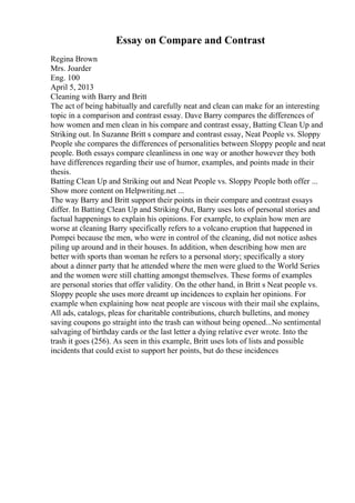 Essay on Compare and Contrast
Regina Brown
Mrs. Joarder
Eng. 100
April 5, 2013
Cleaning with Barry and Britt
The act of being habitually and carefully neat and clean can make for an interesting
topic in a comparison and contrast essay. Dave Barry compares the differences of
how women and men clean in his compare and contrast essay, Batting Clean Up and
Striking out. In Suzanne Britt s compare and contrast essay, Neat People vs. Sloppy
People she compares the differences of personalities between Sloppy people and neat
people. Both essays compare cleanliness in one way or another however they both
have differences regarding their use of humor, examples, and points made in their
thesis.
Batting Clean Up and Striking out and Neat People vs. Sloppy People both offer ...
Show more content on Helpwriting.net ...
The way Barry and Britt support their points in their compare and contrast essays
differ. In Batting Clean Up and Striking Out, Barry uses lots of personal stories and
factual happenings to explain his opinions. For example, to explain how men are
worse at cleaning Barry specifically refers to a volcano eruption that happened in
Pompei because the men, who were in control of the cleaning, did not notice ashes
piling up around and in their houses. In addition, when describing how men are
better with sports than woman he refers to a personal story; specifically a story
about a dinner party that he attended where the men were glued to the World Series
and the women were still chatting amongst themselves. These forms of examples
are personal stories that offer validity. On the other hand, in Britt s Neat people vs.
Sloppy people she uses more dreamt up incidences to explain her opinions. For
example when explaining how neat people are viscous with their mail she explains,
All ads, catalogs, pleas for charitable contributions, church bulletins, and money
saving coupons go straight into the trash can without being opened...No sentimental
salvaging of birthday cards or the last letter a dying relative ever wrote. Into the
trash it goes (256). As seen in this example, Britt uses lots of lists and possible
incidents that could exist to support her points, but do these incidences
 