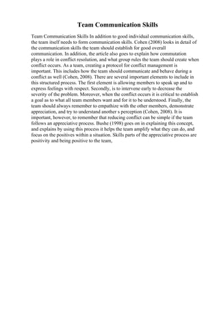 Team Communication Skills
Team Communication Skills In addition to good individual communication skills,
the team itself needs to form communication skills. Cohen (2008) looks in detail of
the communication skills the team should establish for good overall
communication. In addition, the article also goes to explain how commutation
plays a role in conflict resolution, and what group rules the team should create when
conflict occurs. As a team, creating a protocol for conflict management is
important. This includes how the team should communicate and behave during a
conflict as well (Cohen, 2008). There are several important elements to include in
this structured process. The first element is allowing members to speak up and to
express feelings with respect. Secondly, is to intervene early to decrease the
severity of the problem. Moreover, when the conflict occurs it is critical to establish
a goal as to what all team members want and for it to be understood. Finally, the
team should always remember to empathize with the other members, demonstrate
appreciation, and try to understand another s perception (Cohen, 2008). It is
important, however, to remember that reducing conflict can be simple if the team
follows an appreciative process. Bushe (1998) goes on in explaining this concept,
and explains by using this process it helps the team amplify what they can do, and
focus on the positives within a situation. Skills parts of the appreciative process are
positivity and being positive to the team,
 