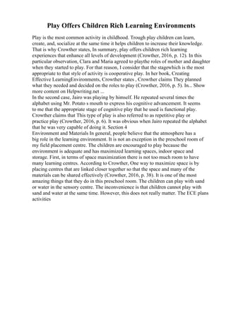Play Offers Children Rich Learning Environments
Play is the most common activity in childhood. Trough play children can learn,
create, and, socialize at the same time it helps children to increase their knowledge.
That is why Crowther states, In summary, play offers children rich learning
experiences that enhance all levels of development (Crowther, 2016, p. 12). In this
particular observation, Clara and Maria agreed to playthe roles of mother and daughter
when they started to play. For that reason, I consider that the stagewhich is the most
appropriate to that style of activity is cooperative play. In her book, Creating
Effective LearningEnvironments, Crowther states , Crowther claims They planned
what they needed and decided on the roles to play (Crowther, 2016, p. 5). In... Show
more content on Helpwriting.net ...
In the second case, Jairo was playing by himself. He repeated several times the
alphabet using Mr. Potato s mouth to express his cognitive advancement. It seems
to me that the appropriate stage of cognitive play that he used is functional play.
Crowther claims that This type of play is also referred to as repetitive play or
practice play (Crowther, 2016, p. 6). It was obvious when Jairo repeated the alphabet
that he was very capable of doing it. Section 4
Environment and Materials In general, people believe that the atmosphere has a
big role in the learning environment. It is not an exception in the preschool room of
my field placement centre. The children are encouraged to play because the
environment is adequate and has maximized learning spaces, indoor space and
storage. First, in terms of space maximization there is not too much room to have
many learning centres. According to Crowther, One way to maximize space is by
placing centres that are linked closer together so that the space and many of the
materials can be shared effectively (Crowther, 2016, p. 38). It is one of the most
amazing things that they do in this preschool room. The children can play with sand
or water in the sensory centre. The inconvenience is that children cannot play with
sand and water at the same time. However, this does not really matter. The ECE plans
activities
 