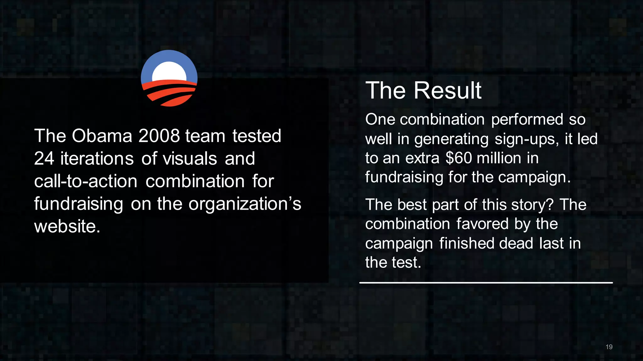 1919
The Result
One combination performed so
well in generating sign-ups, it led
to an extra $60 million in
fundraising for the campaign.
The best part of this story? The
combination favored by the
campaign finished dead last in
the test.
The Obama 2008 team tested
24 iterations of visuals and
call-to-action combination for
fundraising on the organization’s
website.
 