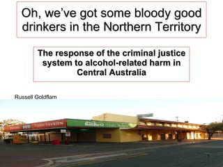 Oh, we’ve got some bloody good drinkers in the Northern Territory The response of the criminal justice system to alcohol-related harm in Central Australia Russell Goldflam 