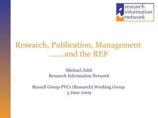 Research, Publication, Management  …….and the REF Michael Jubb Research Information Network Russell Group PVCs (Research) Working Group  3 June 2009 