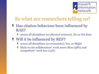 So what are researchers telling us? Has citation behaviour been influenced by RAE?  across all disciplines (ex physical sciences), No or Not Sure Will it be influenced by REF? across all disciplines (ex economics), Yes, or Might likely to cite collaborators’ work more often (38%) and competitors’ work less (13%) 