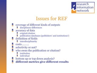 Issues for REF coverage of different kinds of outputs disciplinary differences accuracy of data original citation publication databases (publishers’ and institutions’) definition of fields interdisciplinarity costs………. selectivity or not? who owns the publication or citation? institution  individual bottom up or top down analysis? different metrics give different results 